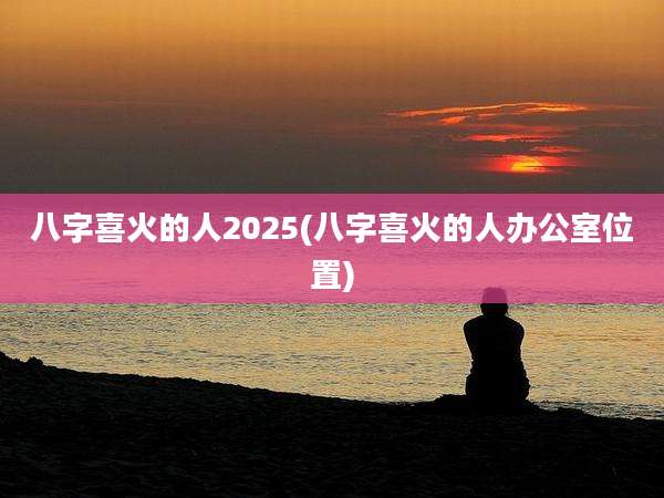 八字喜火的人2025(八字喜火的人办公室位置)
