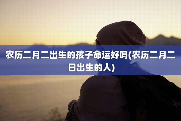 农历二月二出生的孩子命运好吗(农历二月二日出生的人)
