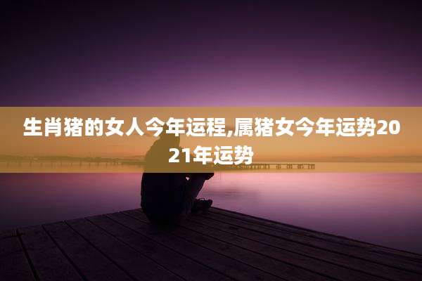 生肖猪的女人今年运程,属猪女今年运势2021年运势