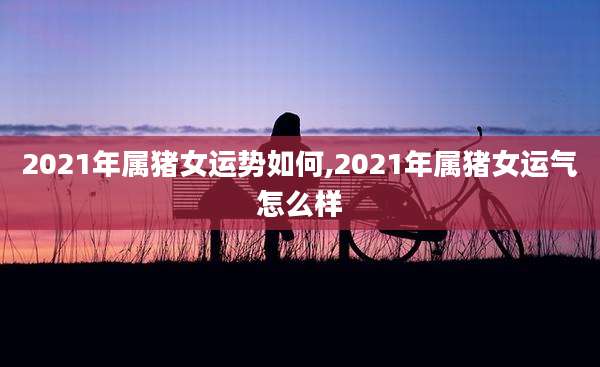 2021年属猪女运势如何,2021年属猪女运气怎么样