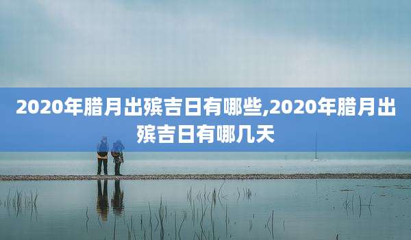 2020年腊月出殡吉日有哪些,2020年腊月出殡吉日有哪几天