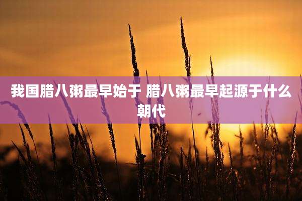 我国腊八粥最早始于 腊八粥最早起源于什么朝代