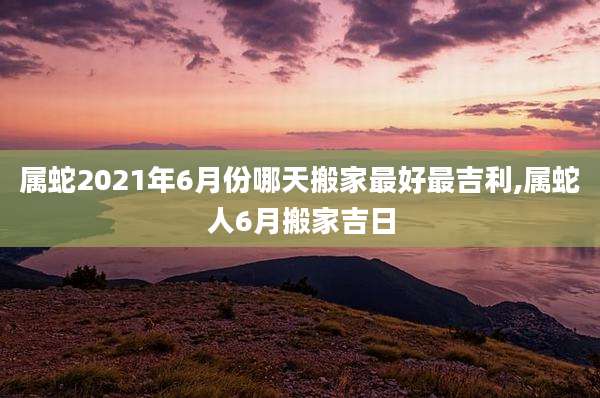 属蛇2021年6月份哪天搬家最好最吉利,属蛇人6月搬家吉日
