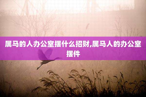 属马的人办公室摆什么招财,属马人的办公室摆件