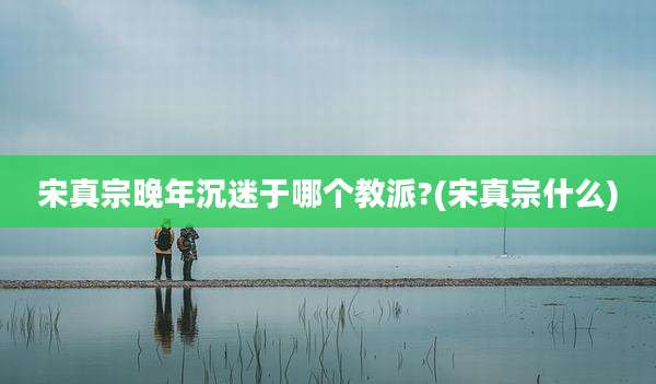 宋真宗晚年沉迷于哪个教派?(宋真宗什么)