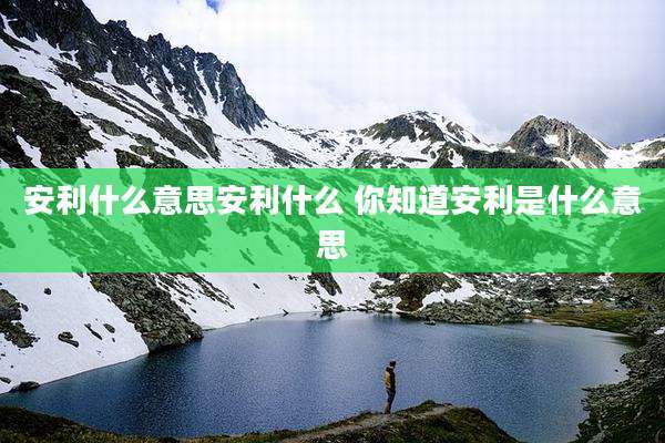 安利什么意思安利什么 你知道安利是什么意思
