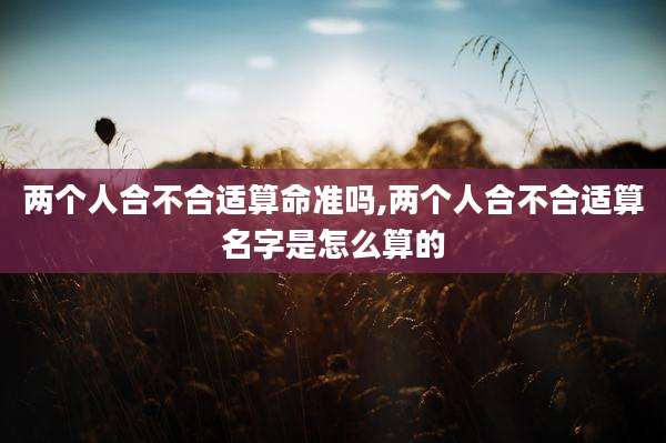 两个人合不合适算命准吗,两个人合不合适算名字是怎么算的