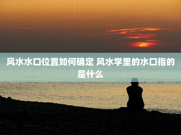 风水水口位置如何确定 风水学里的水口指的是什么