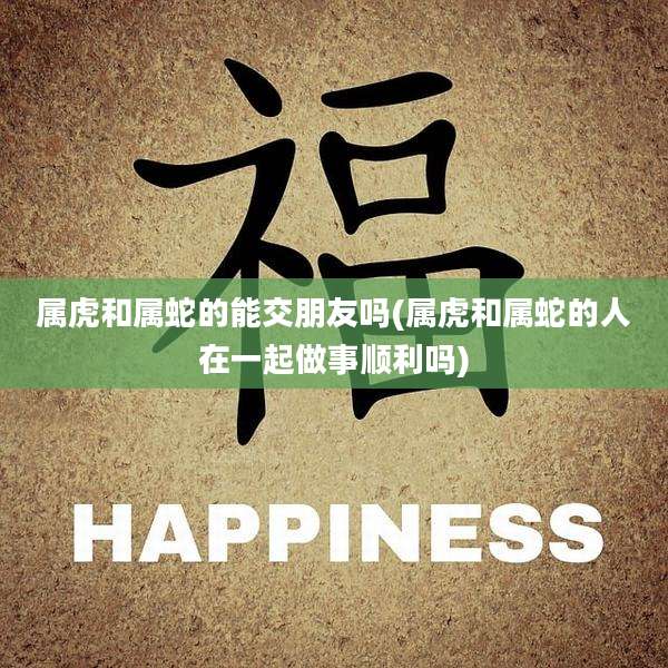 属虎和属蛇的能交朋友吗(属虎和属蛇的人在一起做事顺利吗)