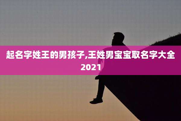 起名字姓王的男孩子,王姓男宝宝取名字大全2021
