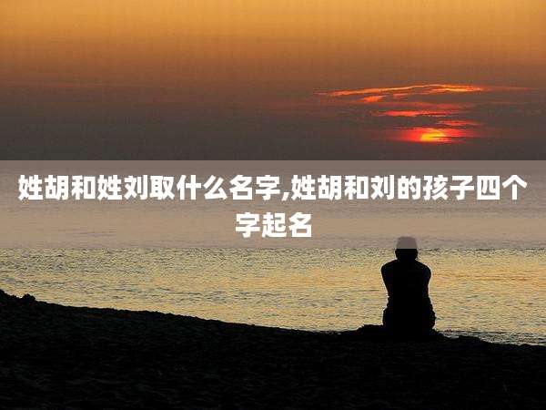 姓胡和姓刘取什么名字,姓胡和刘的孩子四个字起名