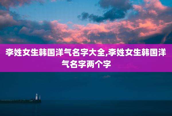 李姓女生韩国洋气名字大全,李姓女生韩国洋气名字两个字