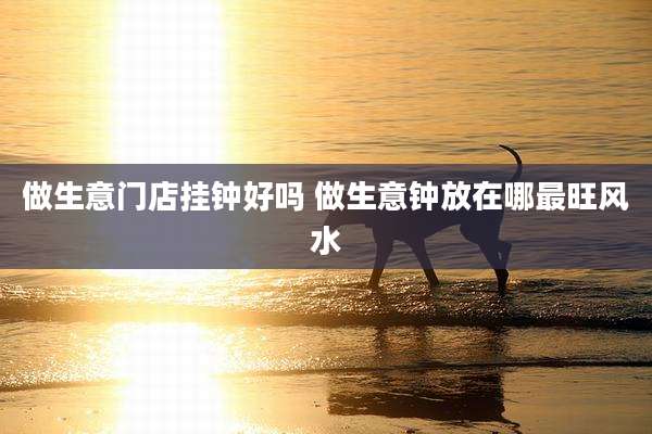 做生意门店挂钟好吗 做生意钟放在哪最旺风水