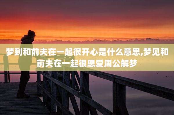 梦到和前夫在一起很开心是什么意思,梦见和前夫在一起很恩爱周公解梦