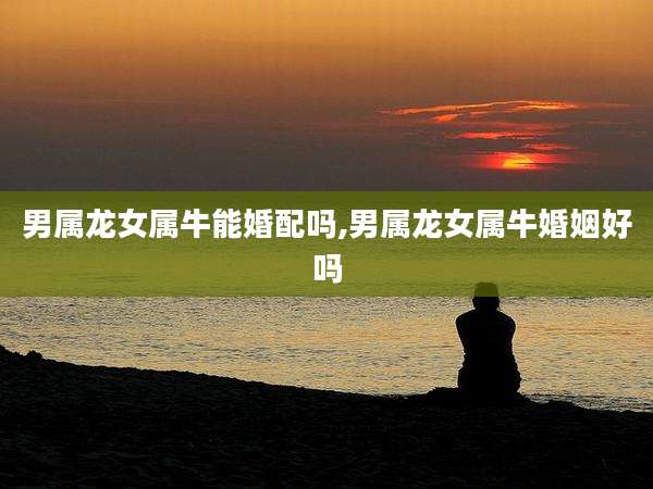 男属龙女属牛能婚配吗,男属龙女属牛婚姻好吗