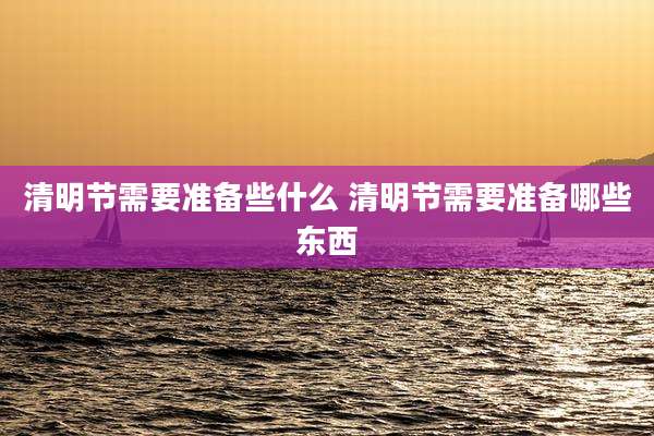 清明节需要准备些什么 清明节需要准备哪些东西