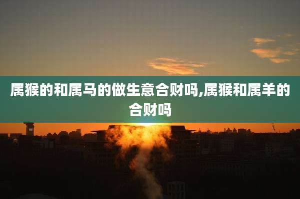 属猴的和属马的做生意合财吗,属猴和属羊的合财吗
