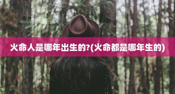 火命人是哪年出生的?(火命都是哪年生的)