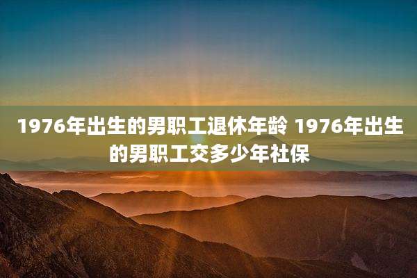 1976年出生的男职工退休年龄 1976年出生的男职工交多少年社保