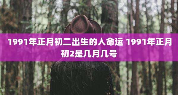 1991年正月初二出生的人命运 1991年正月初2是几月几号