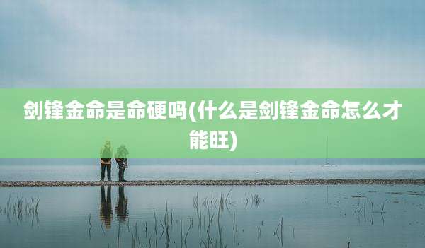 剑锋金命是命硬吗(什么是剑锋金命怎么才能旺)