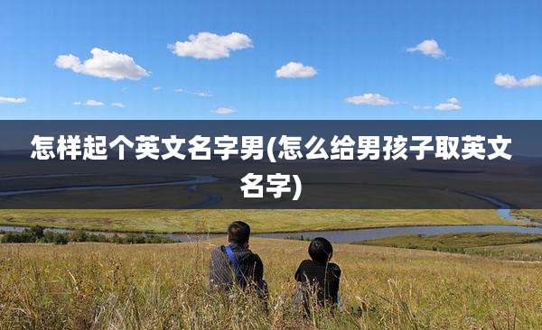 怎样起个英文名字男(怎么给男孩子取英文名字)