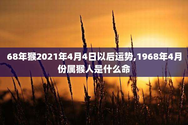68年猴2021年4月4日以后运势,1968年4月份属猴人是什么命