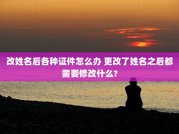 改姓名后各种证件怎么办 更改了姓名之后都需要修改什么?