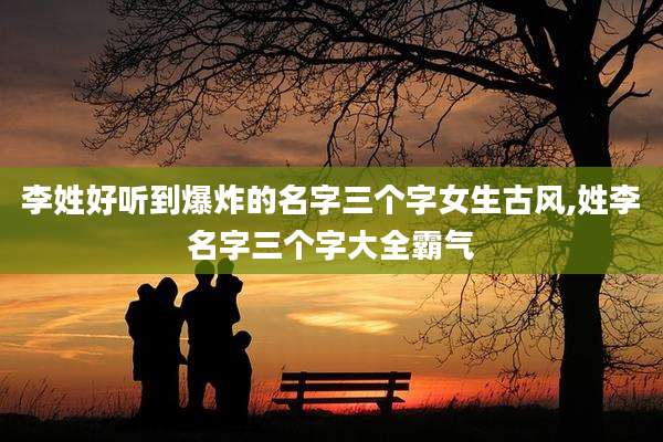 李姓好听到爆炸的名字三个字女生古风,姓李名字三个字大全霸气
