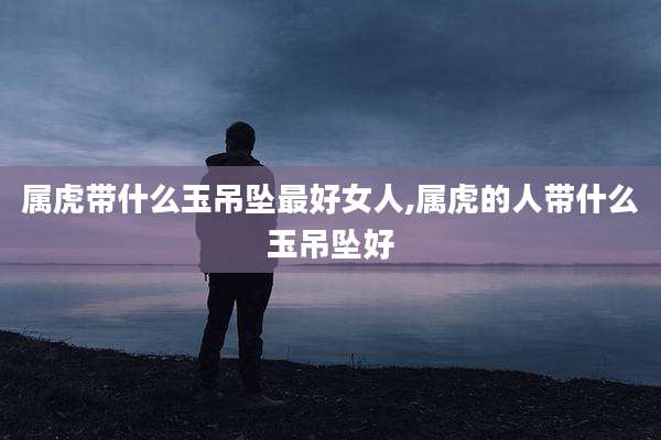 属虎带什么玉吊坠最好女人,属虎的人带什么玉吊坠好