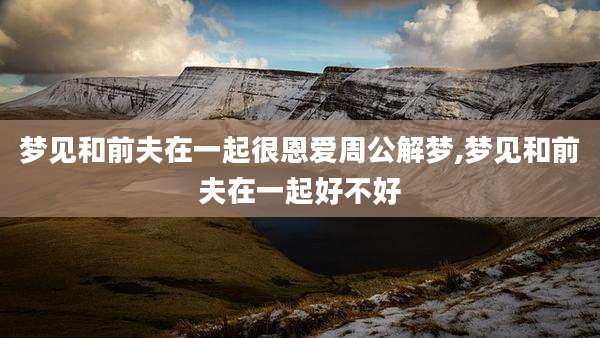 梦见和前夫在一起很恩爱周公解梦,梦见和前夫在一起好不好