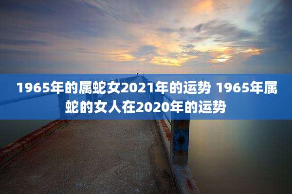 1965年的属蛇女2021年的运势 1965年属蛇的女人在2020年的运势