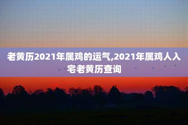老黄历2021年属鸡的运气,2021年属鸡人入宅老黄历查询