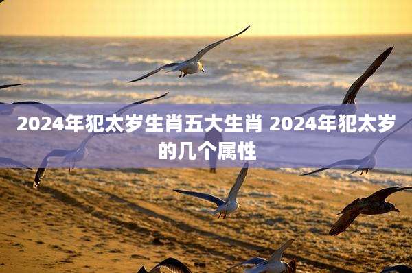 2024年犯太岁生肖五大生肖 2024年犯太岁的几个属性
