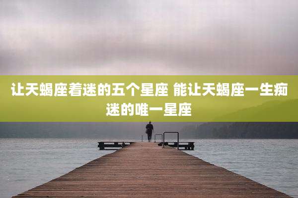 让天蝎座着迷的五个星座 能让天蝎座一生痴迷的唯一星座