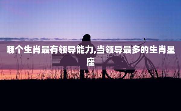 哪个生肖最有领导能力,当领导最多的生肖星座