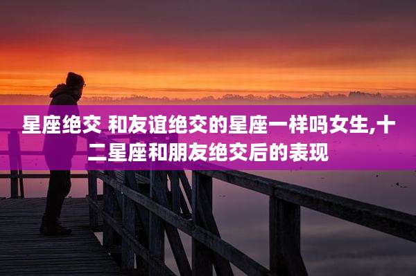 星座绝交 和友谊绝交的星座一样吗女生,十二星座和朋友绝交后的表现