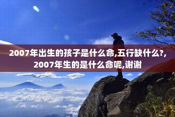 2007年出生的孩子是什么命,五行缺什么?,2007年生的是什么命呢,谢谢
