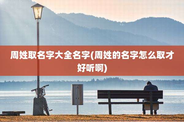 周姓取名字大全名字(周姓的名字怎么取才好听啊)