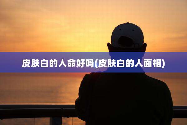 皮肤白的人命好吗(皮肤白的人面相)