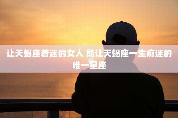让天蝎座着迷的女人 能让天蝎座一生痴迷的唯一星座