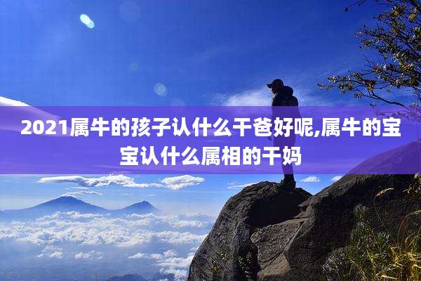 2021属牛的孩子认什么干爸好呢,属牛的宝宝认什么属相的干妈
