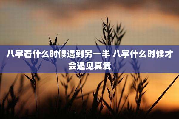 八字看什么时候遇到另一半 八字什么时候才会遇见真爱