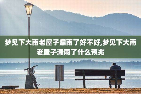 梦见下大雨老屋子漏雨了好不好,梦见下大雨老屋子漏雨了什么预兆