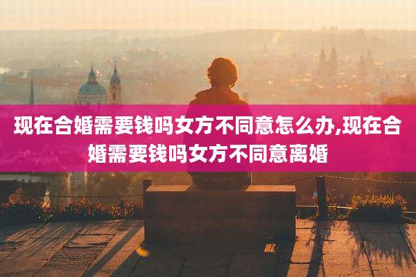 现在合婚需要钱吗女方不同意怎么办,现在合婚需要钱吗女方不同意离婚