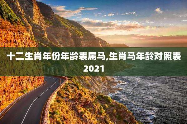 十二生肖年份年龄表属马,生肖马年龄对照表2021