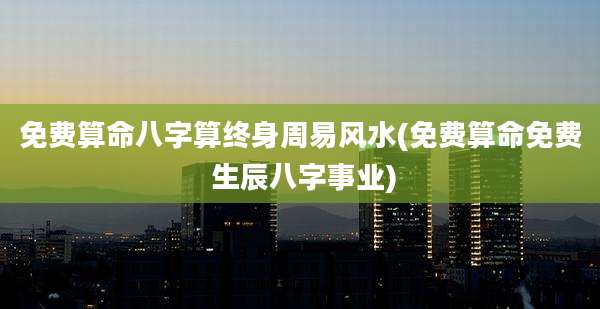 免费算命八字算终身周易风水(免费算命免费 生辰八字事业)