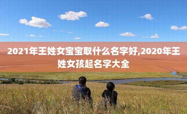 2021年王姓女宝宝取什么名字好,2020年王姓女孩起名字大全