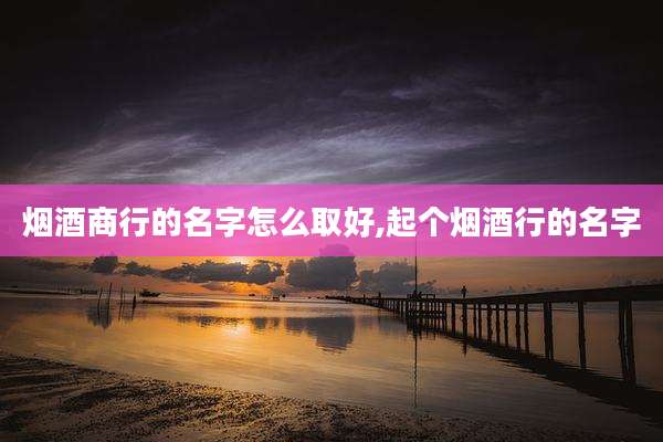 烟酒商行的名字怎么取好,起个烟酒行的名字