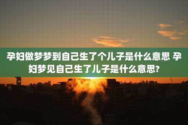 孕妇做梦梦到自己生了个儿子是什么意思 孕妇梦见自己生了儿子是什么意思?